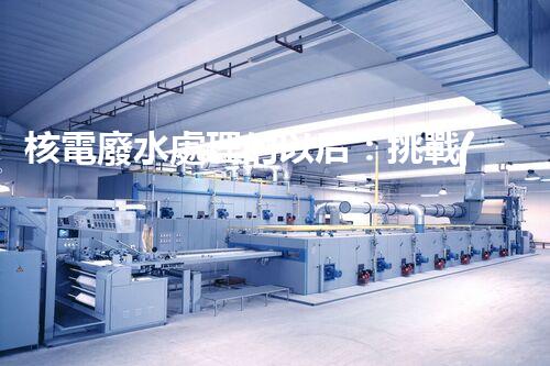 核電廢水處理的以后：挑戰(zhàn)與機(jī)遇并存？